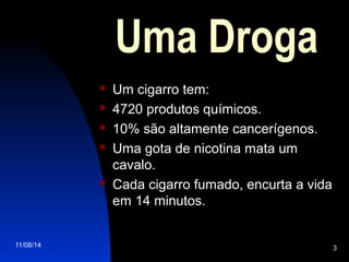 11/08/14 3
Uma Droga
 Um cigarro tem:
 4720 produtos químicos.
 10% são altamente cancerígenos.
 Uma gota de nicotina mata um
cavalo.
 Cada cigarro fumado, encurta a vida
em 14 minutos.
 
