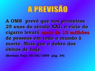 A OMS prevê que nos primeirosA OMS prevê que nos primeiros
25 anos do século XXI, o vício do25 anos do século XXI, o vício do
cigarro levarácigarro levará mais de 10mais de 10 milhõesmilhões
de pessoas em todo o mundo àde pessoas em todo o mundo à
morte. Mais que o dobro dosmorte. Mais que o dobro dos
óbitos de hoje.óbitos de hoje.
(Revista Veja 05/05/1999 pág. 34)
 