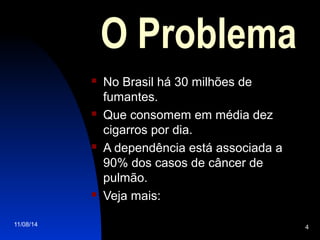 11/08/14 4
O Problema
 No Brasil há 30 milhões de
fumantes.
 Que consomem em média dez
cigarros por dia.
 A dependência está associada a
90% dos casos de câncer de
pulmão.
 Veja mais:
 