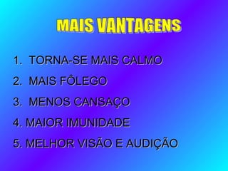 1. TORNA-SE MAIS CALMO1. TORNA-SE MAIS CALMO
2. MAIS FÔLEGO2. MAIS FÔLEGO
3. MENOS CANSAÇO3. MENOS CANSAÇO
4. MAIOR IMUNIDADE4. MAIOR IMUNIDADE
5. MELHOR VISÃO E AUDIÇÃO5. MELHOR VISÃO E AUDIÇÃO
 
