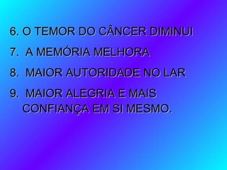 6. O TEMOR DO CÂNCER DIMINUI6. O TEMOR DO CÂNCER DIMINUI
7. A MEMÓRIA MELHORA7. A MEMÓRIA MELHORA
8. MAIOR AUTORIDADE NO LAR8. MAIOR AUTORIDADE NO LAR
9. MAIOR ALEGRIA E MAIS9. MAIOR ALEGRIA E MAIS
CONFIANÇA EM SI MESMO.CONFIANÇA EM SI MESMO.
 