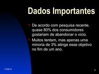 11/08/14 6
Dados Importantes
 De acordo com pesquisa recente,
quase 80% dos consumidores
gostariam de abandonar o vicio.
 Muitos tentam, mas apenas uma
minoria de 3% atinge esse objetivo
no fim de um ano.
 