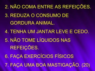 2. NÃO COMA ENTRE AS REFEIÇÕES.
3. REDUZA O CONSUMO DE
GORDURA ANIMAL.
4. TENHA UM JANTAR LEVE E CEDO.
5. NÃO TOME LÍQUIDOS NAS
REFEIÇÕES.
6. FAÇA EXERCÍCIOS FÍSICOS
7. FAÇA UMA BOA MASTIGAÇÃO. (20)
 