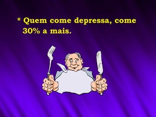 * Quem come depressa, come
30% a mais.
 