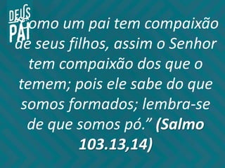 “Como um pai tem compaixão
de seus filhos, assim o Senhor
tem compaixão dos que o
temem; pois ele sabe do que
somos formados; lembra-se
de que somos pó.” (Salmo
103.13,14)
 