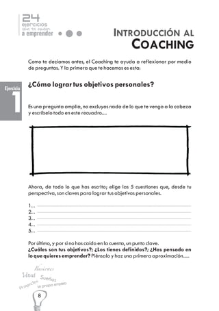24

ejercicios

que te ayudan

INTRODUCCIÓN AL
COACHING

a emprender

Como te decíamos antes, el Coaching te ayuda a reflexionar por medio
de preguntas. Y la primera que te hacemos es esta:

Ejercicio

¿Cómo lograr tus objetivos personales?

1

Es una pregunta amplia, no excluyas nada de lo que te venga a la cabeza
y escríbelo todo en este recuadro....

Ahora, de todo lo que has escrito; elige las 5 cuestiones que, desde tu
perspectiva, son claves para lograr tus objetivos personales.
1. .
2. .
3. .
4. .
5. .
Por último, y por si no has caído en la cuenta, un punto clave.
¿Cuáles son tus objetivos?; ¿Los tienes definidos?; ¿Has pensado en
lo que quieres emprender? Piénsalo y haz una primera aproximación.....

Ilusiones

Ideas Sue
ños
os

ect

y
Pro

Mi propio

8

empleo

 