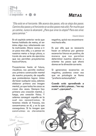 24

ejercicios

que te ayudan

a emprender

METAS

“Ella está en el horizonte. Me acerco dos pasos, ella se aleja dos pasos.
Camino diez pasos y el horizonte se va diez pasos más allá. Por mucho que
yo camine, nunca la alcanzaré. ¿Para que sirve la utopía? Para eso sirve:
para caminar.”
Eduardo Galeano

En el capítulo anterior verás que
hemos hablado de metas, al ser
éstas algo muy relacionado con
la motivación. Ahora vamos a ir
un poco mas allá, y a pensar en
nuestras metas a largo plazo, a
través de una serie de ejercicios
que nos permiten proyectarnos
hacia el futuro.
Proyectarnos hacia el futuro,
visualizar, nos permite realizar
una primera construcción mental
de nuestro proyecto, de aquello
que pretendemos lograr. Antes
de hacer cualquier cosa, solemos
elaborar primero una imagen
mental, ya que todas las cosas se
crean dos veces. Siempre hay
primero una creación mental, y
luego, una creación física; Y
solemos conseguir aquello en lo
cual nos concentramos. Si
tenemos miedo al fracaso, nos
concentramos en él, y es lo que
conseguimos. Si la imagen que
construimos es claramente

Ilusiones

Ideas Sue
ños
s
o

ect

y
Pro

Mi propio

26

empleo

negativa, quizá nos encaminaremos hacia ella.
Es por ello que es necesario
hacer un esfuerzo por generar
escenarios futuros en positivo, de
manera que nos permitan
determinar nuestros objetivos y
orientar los pasos que ahora
damos en la dirección correcta.
Si generamos escenarios en
negativo, podemos crear eso
que en psicología se llama
“profecía autocumplida”.
Cuando estás aprendiendo a
montar en bici y piensas... “me voy
a caer”...¿que pasa?...

 