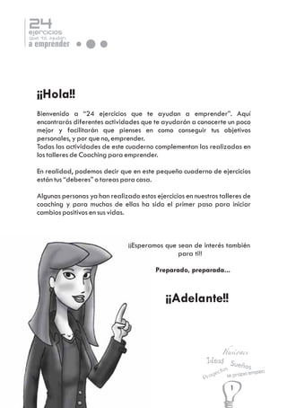 24

ejercicios

que te ayudan

a emprender

¡¡Hola!!
Bienvenido a “24 ejercicios que te ayudan a emprender”. Aquí
encontrarás diferentes actividades que te ayudarán a conocerte un poco
mejor y facilitarán que pienses en como conseguir tus objetivos
personales, y por que no, emprender.
Todas las actividades de este cuaderno complementan las realizadas en
los talleres de Coaching para emprender.
En realidad, podemos decir que en este pequeño cuaderno de ejercicios
están tus “deberes” o tareas para casa.
Algunas personas ya han realizado estos ejercicios en nuestros talleres de
coaching y para muchas de ellas ha sido el primer paso para iniciar
cambios positivos en sus vidas.

¡¡Esperamos que sean de interés también
para ti!!
Preparado, preparada...

¡¡Adelante!!

Ilusiones

Ideas Sue
ños
os
ect

y
Pro

empleo
Mi propio

1

 