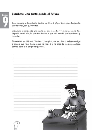 Ejercicio

9

Escríbete una carta desde el futuro
Date un rato e imagínate dentro de 3 o 5 años. Qué estás haciendo,
donde estás, con quién estás..
Imagínate escribiendo una carta al que eres hoy y cuéntale cómo has
llegado hasta allí, lo que has hecho y qué has tenido que aprender y
cambiar.
Si te cuesta escribirte a “ti mismo “; imagina que escribes a un buen amigo
o amiga que hace tiempo que no ves . Y si no eres de los que escriben
cartas, pasa a la página siguiente...

28

 