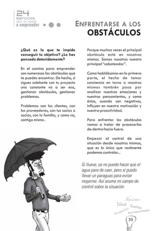 24

ejercicios

que te ayudan

a emprender

ENFRENTARSE A LOS
OBSTÁCULOS

¿Qué es lo que te impide
conseguir tu objetivo? ¿Lo has
pensado detenidamente?
En el camino para emprender
son numerosos los obstáculos que
te puedes encontrar. De hecho, si
sigues adelante con tu proyecto
una constante va a ser esa,
gestionar obstáculos, gestionar
problemas.
Problemas con los clientes, con
los proveedores, con tus socios o
socias, con tu familia, y como no,
contigo mismo .

Porque muchas veces el principal
obstáculo está en nosotros
mismos. Somos nosotros nuestro
principal “saboteador”.
Como hablábamos en la primera
parte, el hecho de tomar
conciencia en torno a nosotros
mismos también pasa por
analizar nuestras emociones y
nuestros pensamientos, y como
éstos, cuando son negativos,
influyen en nuestra motivación y
nuestra proactividad.
Para enfrentar los obstáculos
vamos a tratar de procesarlos
de dentro hacia fuera.
Empezar el control de una
situación desde nosotros mismos,
que es lo único que realmente
podemos controlar...

Si llueve, yo no puedo hacer que el
agua pare de caer, pero sí puedo
llevar un paraguas para evitar
mojarme. Así asumo mi campo de
control sobre la situación

Ilusiones

Ideas Sue
ños
os
ect

y
Pro

empleo
Mi propio

35

 