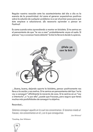 Regular nuestra reacción ante los acontecimientos del día a día es la
esencia de la proactividad. Así como el generar expectativas positivas
sobre la solución de cualquier problema va a ser el primer paso para que
éste empiece a solucionarse. ¡¡Es necesario aprender a pensar en
Positivo!!
Es como cuando estas aprendiendo a montar en bicicleta. Si te centras en
el pensamiento de que “te vas a caer” probablemente vayas al suelo. Si
piensas “voy a avanzar hacia delante” la bici te llevará donde tu quieras.

¡¡Vale ya
con la bici !!

…Bueno, bueno, dejando aparte la bicicleta, pensar positivamente nos
lleva a la acción y nos motiva. Si te centras en pensamientos del tipo “no lo
voy a conseguir” difícilmente te moverás de casa. Si te centras en un “voy
a intentarlo”, o “a por ello”, puede que fracases, pero seguro que tienes
muchas más posibilidades de conseguir tu objetivo.
Recordad...
Solemos conseguir aquello en lo cual nos concentramos. Si tenemos miedo al
fracaso, nos concentramos en él, y es lo que conseguimos.
Jhon Whitmore4
4

Coaching. Jhon Whitmore

36

 