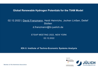 IEK-3: Institute of Techno-Economic Systems Analysis
Global Renewable Hydrogen Potentials for the TIAM Model
02.12.2022 | David Franzmann, Heidi Heinrichs, Jochen Linßen, Detlef
Stolten
d.franzmann@fz-juelich.de
ETSAP MEETING 2022, NEW YORK
02.12.2022
 