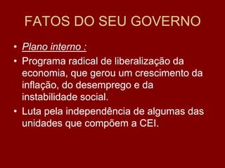 FATOS DO SEU GOVERNO
• Plano interno :
• Programa radical de liberalização da
  economia, que gerou um crescimento da
  inflação, do desemprego e da
  instabilidade social.
• Luta pela independência de algumas das
  unidades que compõem a CEI.
 