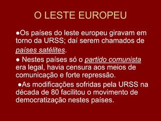 O LESTE EUROPEU
●Os países do leste europeu giravam em
torno da URSS; daí serem chamados de
países satélites.
● Nestes países só o partido comunista
era legal, havia censura aos meios de
comunicação e forte repressão.
 ●As modificações sofridas pela URSS na
década de 80 facilitou o movimento de
democratização nestes países.
 