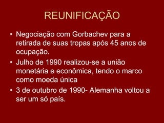 REUNIFICAÇÃO
• Negociação com Gorbachev para a
  retirada de suas tropas após 45 anos de
  ocupação.
• Julho de 1990 realizou-se a união
  monetária e econômica, tendo o marco
  como moeda única
• 3 de outubro de 1990- Alemanha voltou a
  ser um só país.
 