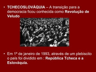 • TCHECOSLOVÁQUIA – A transição para a
  democracia ficou conhecida como Revolução de
  Veludo




• Em 1º de janeiro de 1993, através de um plebiscito
  o país foi dividido em : República Tcheca e a
  Eslováquia.
 