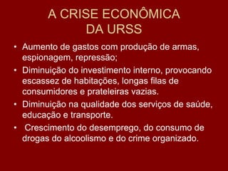 A CRISE ECONÔMICA
              DA URSS
• Aumento de gastos com produção de armas,
  espionagem, repressão;
• Diminuição do investimento interno, provocando
  escassez de habitações, longas filas de
  consumidores e prateleiras vazias.
• Diminuição na qualidade dos serviços de saúde,
  educação e transporte.
• Crescimento do desemprego, do consumo de
  drogas do alcoolismo e do crime organizado.
 