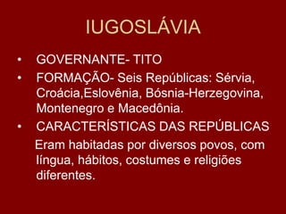 IUGOSLÁVIA
•   GOVERNANTE- TITO
•   FORMAÇÃO- Seis Repúblicas: Sérvia,
    Croácia,Eslovênia, Bósnia-Herzegovina,
    Montenegro e Macedônia.
•   CARACTERÍSTICAS DAS REPÚBLICAS
    Eram habitadas por diversos povos, com
    língua, hábitos, costumes e religiões
    diferentes.
 