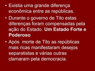• Existia uma grande diferença
  econômica entre as repúblicas.
• Durante o governo de Tito estas
  diferenças foram compensadas pela
  ação do Estado. Um Estado Forte e
  Poderoso
• Após morte de Tito as repúblicas
  mais ricas manifestaram desejos
  separatistas e várias outras
  clamaram pela democracia.
 