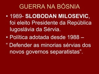 GUERRA NA BÓSNIA
• 1989- SLOBODAN MILOSEVIC,
  foi eleito Presidente da República
  Iugoslávia da Sérvia.
• Política adotada desde 1988 –
“ Defender as minorias sérvias dos
  novos governos separatistas”.
 