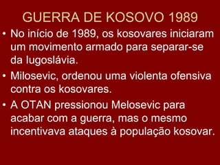 GUERRA DE KOSOVO 1989
• No início de 1989, os kosovares iniciaram
  um movimento armado para separar-se
  da Iugoslávia.
• Milosevic, ordenou uma violenta ofensiva
  contra os kosovares.
• A OTAN pressionou Melosevic para
  acabar com a guerra, mas o mesmo
  incentivava ataques à população kosovar.
 