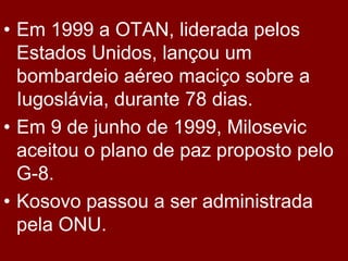 • Em 1999 a OTAN, liderada pelos
  Estados Unidos, lançou um
  bombardeio aéreo maciço sobre a
  Iugoslávia, durante 78 dias.
• Em 9 de junho de 1999, Milosevic
  aceitou o plano de paz proposto pelo
  G-8.
• Kosovo passou a ser administrada
  pela ONU.
 