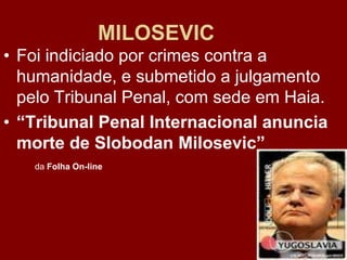 MILOSEVIC
• Foi indiciado por crimes contra a
  humanidade, e submetido a julgamento
  pelo Tribunal Penal, com sede em Haia.
• “Tribunal Penal Internacional anuncia
  morte de Slobodan Milosevic”
   da Folha On-line
 