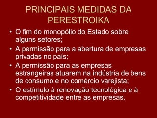 PRINCIPAIS MEDIDAS DA
         PERESTROIKA
• O fim do monopólio do Estado sobre
  alguns setores;
• A permissão para a abertura de empresas
  privadas no país;
• A permissão para as empresas
  estrangeiras atuarem na indústria de bens
  de consumo e no comércio varejista;
• O estímulo à renovação tecnológica e à
  competitividade entre as empresas.
 