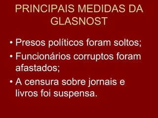 PRINCIPAIS MEDIDAS DA
       GLASNOST
• Presos políticos foram soltos;
• Funcionários corruptos foram
  afastados;
• A censura sobre jornais e
  livros foi suspensa.
 