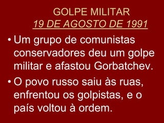 GOLPE MILITAR
     19 DE AGOSTO DE 1991
• Um grupo de comunistas
  conservadores deu um golpe
  militar e afastou Gorbatchev.
• O povo russo saiu às ruas,
  enfrentou os golpistas, e o
  país voltou à ordem.
 