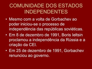 COMUNIDADE DOS ESTADOS
      INDEPENDENTES
• Mesmo com a volta de Gorbachev ao
  poder iniciou-se o processo de
  independência das repúblicas soviéticas.
• Em 8 de dezembro de 1991, Boris Ieltsin
  proclamou a independência da Rússia e a
  criação da CEI.
• Em 25 de dezembro de 1991, Gorbachev
  renunciou ao governo.
 