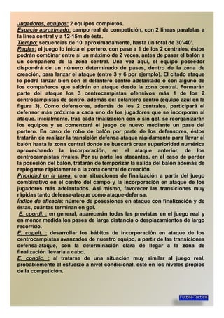 Jugadores,Jugadores, equiposequipos:: 2 equipos completos.
EspacioEspacio aproximadoaproximado:: campo real de competición, con 2 líneas paralelas a
la línea central y a 12-15m de ésta.
TiempoTiempo:: secuencias de 10’ aproximadamente, hasta un total de 30’-40’.
ReglasReglas:: el juego lo inicia el portero, con pase a 1 de los 2 centrales, éstosReglasReglas:: el juego lo inicia el portero, con pase a 1 de los 2 centrales, éstos
podrán combinar entre sí un máximo de 2 veces, antes de pasar el balón a
un compañero de la zona central. Una vez aquí, el equipo poseedor
dispondrá de un número determinado de pases, dentro de la zona de
creación, para lanzar el ataque (entre 3 y 6 por ejemplo). El citado ataque
lo podrá lanzar bien con el delantero centro adelantado o con alguno de
los compañeros que saldrán en ataque desde la zona central. Formaránlos compañeros que saldrán en ataque desde la zona central. Formarán
parte del ataque los 3 centrocampistas ofensivos más 1 de los 2
centrocampistas de centro, además del delantero centro (equipo azul en la
figura 3). Como defensores, además de los 2 centrales, participará el
defensor más próximo a cada uno de los jugadores que se incorporan al
ataque. Inicialmente, tras cada finalización con o sin gol, se reorganizarán
los equipos y se comenzará el juego de nuevo mediante un pase dellos equipos y se comenzará el juego de nuevo mediante un pase del
portero. En caso de robo de balón por parte de los defensores, éstos
tratarán de realizar la transición defensa-ataque rápidamente para llevar el
balón hasta la zona central donde se buscará crear superioridad numérica
aprovechando la incorporación, en el ataque anterior, de los
centrocampistas rivales. Por su parte los atacantes, en el caso de perdercentrocampistas rivales. Por su parte los atacantes, en el caso de perder
la posesión del balón, tratarán de temporizar la salida del balón además de
replegarse rápidamente a la zona central de creación.
PrioridadPrioridad enen lala tareatarea:: crear situaciones de finalización a partir del juego
combinativo en el centro del campo y la incorporación en ataque de los
jugadores más adelantados. Así mismo, favorecer las transiciones muy
rápidas tanto defensa-ataque como ataque-defensa.rápidas tanto defensa-ataque como ataque-defensa.
Índice de eficacia: número de posesiones en ataque con finalización y de
éstas, cuántas terminan en gol.
EE.. coordicoordi.. :: en general, aparecerán todas las previstas en el juego real y
en menor medida los pases de larga distancia o desplazamientos de largo
recorrido.
EE.. cognitcognit.. :: desarrollar los hábitos de incorporación en ataque de losEE.. cognitcognit.. :: desarrollar los hábitos de incorporación en ataque de los
centrocampistas avanzados de nuestro equipo, a partir de las transiciones
defensa-ataque, con la determinación clara de llegar a la zona de
finalización llevarla a cabo.
EE.. condiccondic.. :: al tratarse de una situación muy similar al juego real,
probablemente el esfuerzo a nivel condicional, esté en los niveles propios
de la competición.de la competición.
 