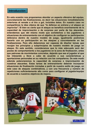 Introducción:
En esta ocasión nos proponemos abordar un aspecto ofensivo del equipo,
concretamente las finalizaciones, es decir las situaciones inmediatamenteconcretamente las finalizaciones, es decir las situaciones inmediatamente
anteriores al remate o el tiro a gol, incluidos éstos. En nuestro caso no
compartimos la idea clásica de que “la defensa se entrena y el ataque se
improvisa”. Si bien es cierto que el ataque se beneficia enormemente de la
capacidad de improvisación o de sorpresa por parte de los atacantes,
entendemos que del mismo modo que sometemos a los jugadores a
situaciones de entrenamiento con el objetivo de configurar su participaciónsituaciones de entrenamiento con el objetivo de configurar su participación
defensiva dentro de nuestro modelo de juego, igualmente podremos
hacerlo con su participación en los ataques y concretamente en las
finalizaciones. Para ello deberemos ser capaces de diseñar tareas que
recojan los principios y subprincipios de nuestro modelo de juego en
ataque. En este sentido, consideramos que lo más adecuado será dar
pautas de comportamiento a los jugadores en la zona de finalización, antespautas de comportamiento a los jugadores en la zona de finalización, antes
que patrones de movimientos concretos, dejando que sea el jugador el que
las interprete y lleve a cabo de acuerdo a sus características y
aportaciones personales en su relación con los compañeros. De este modo
además potenciaremos la capacidad de sorpresa e improvisación de
nuestros atacantes. Estas tareas de entrenamiento deberán incorporarnuestros atacantes. Estas tareas de entrenamiento deberán incorporar
situaciones de finalización iniciadas a partir de nuestro estilo de juego, en
este caso de ataques combinativos, y con una frecuencia y número de
repeticiones suficientemente alto como para configurar al jugador/equipo
de acuerdo a nuestros objetivos de mejora.
 