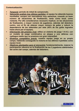 Contextualización:
Temporal: periodo de mitad de campeonato.
Valoración análisis tras últimos partidos: el equipo ha obtenido buenos
resultados, aunque con marcadores muy estrechos, creando un buenresultados, aunque con marcadores muy estrechos, creando un buen
número de situaciones de finalización, tanto como local, como
visitante. Por ello consideramos necesario implicar, en las situaciones
de finalización, a mayor número de jugadores, además del delantero
centro, con el fin de obtener mayor número de goles y reducir la
dependencia de los obtenidos por éste (45% de los goles logrados
hasta ahora por el equipo).hasta ahora por el equipo).
Información del próximo rival: utiliza un sistema de juego 1:4:4:2, con
un modelo de juego combinativo en ataque y una defensa con
repliegue medio que no presiona con gran intensidad.
Dinámica competitiva previa: nuestro equipo juega en su propio
campo, habiendo conseguido la victoria en los últimos 5 partidos como
equipo local.equipo local.
Objetivos planteados para el microciclo: fundamentalmente, mejorar la
participación ofensiva en la finalización de los 3 jugadores adelantados
del centro del campo, además del delantero.
 