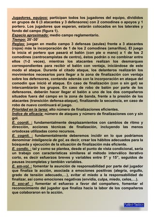 Jugadores,Jugadores, equiposequipos:: participan todos los jugadores del equipo, divididos
en grupos de 6 (3 atacantes y 3 defensores) con 2 comodines o apoyos y 1
portero. Los jugadores que esperan, estarán colocados en los laterales y
fondo del campo (figura 1).
EspacioEspacio aproximadoaproximado:: medio campo reglamentario.EspacioEspacio aproximadoaproximado:: medio campo reglamentario.
TiempoTiempo:: 20’-30’
ReglasReglas:: juegan en medio campo 3 defensas (azules) frente a 3 atacantes
(rojos) más la incorporación de 1 de los 2 comodines (amarillos). El juego
lo inicia el portero que pasará el balón (con pie o mano) a 1 de los 2
comodines (centrocampistas de centro), éstos podrán o no combinar entrecomodines (centrocampistas de centro), éstos podrán o no combinar entre
ellos (1-2 veces), mientras los atacantes realizan los desmarques
correspondientes para recibir el balón con ventaja, iniciándose de este
modo el ataque. Durante el citado ataque, los delanteros realizarán los
movimientos necesarios para llegar a la zona de finalización con ventaja
sobre los defensores, contando además con la incorporación en ataque del
comodín que inició el ataque. En caso de finalización (con o sin gol) secomodín que inició el ataque. En caso de finalización (con o sin gol) se
intercambiarán los grupos. En caso de robo de balón por parte de los
defensores, deberán hacer llegar el balón a uno de los dos compañeros
situados fuera del campo en la zona de banda, frente a la presión de los
atacantes (transición defensa-ataque), finalizando la secuencia, en caso de
robo de nuevo continuará el juego.
PrioridadPrioridad enen lala tareatarea:: alto número de finalizaciones eficientes.PrioridadPrioridad enen lala tareatarea:: alto número de finalizaciones eficientes.
ÍndiceÍndice dede eficaciaeficacia:: número de ataques y número de finalizaciones con y sin
gol.
EE.. coordicoordi.. :: fundamentalmente desplazamientos con cambios de ritmo y
dirección, acciones técnicas de finalización, incluyendo las menos
ortodoxas utilizadas como recursos.
EE.. cognitcognit.. :: fundamentalmente deberemos incidir en lo que podríamosEE.. cognitcognit.. :: fundamentalmente deberemos incidir en lo que podríamos
denominar inteligencia de gol, es decir, crear los hábitos adecuados para la
búsqueda y ejecución de la situación de finalización más eficiente.
EE.. condiccondic.. :: tal y como se plantea, desde el punto de vista condicional, sería
un trabajo con características similares al método interválico iterativo
corto, es decir esfuerzos breves y variables entre 5” y 15”, seguidos de
pausas incompletas y también variables.pausas incompletas y también variables.
EE.. emem--volvol.. :: fomentar la asunción de responsabilidad por parte del jugador
que finaliza la acción, asociada a emociones positivas (alegría, orgullo,
grado de tensión adecuado,…), evitar el miedo a la responsabilidad de
finalizar, así como emociones negativas (envidia, culpa, miedo, celos,…).
EE.. socsoc--afaf.. :: fomentar el esfuerzo a favor del compañero, fomentar elEE.. socsoc--afaf.. :: fomentar el esfuerzo a favor del compañero, fomentar el
reconocimiento del jugador que finaliza hacia la labor de los compañeros
que colaboraron en la acción.
 