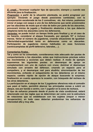 EE:: creaticreati.. :: favorecer cualquier tipo de ejecución, siempre y cuando sea
eficiente para la finalización.
ProgresiónProgresión:: a partir de la situación planteada, se podrá progresar por
ejemplo: iniciando el juego desde posiciones cambiadas; con la
incorporación escalonada de los 2 comodines; etc. Así mismo, podremosincorporación escalonada de los 2 comodines; etc. Así mismo, podremos
iniciar el juego con saque a uno de los defensores que serán presionados
por los atacantes de modo que el robo de balón por parte de los atacantes,
provocará inicios de jugada y finalización aleatorios a los que deberán
adaptarse tanto los atacantes como los defensores.
VariantesVariantes:: se puede incluir un tiempo límite para finalizar y, en el caso de
no hacerlo, considerar el ataque fracasado, por ejemplo 10” o inclusono hacerlo, considerar el ataque fracasado, por ejemplo 10” o incluso
menos. Variar el número de jugadores, creando situaciones de igualdad-
inferioridad-superioridad tanto en defensores como en atacantes.
Participación de jugadores menos habituales en esas funciones
(centrocampistas de perfil defensivo, laterales,…).
ComentariosComentarios finalesfinales ..ComentariosComentarios finalesfinales ..
Tal y como se ha comentado, consideramos más adecuado dar pautas de
comportamiento a los atacantes, antes que instrucciones precisas sobre
los movimientos y acciones que deben realizar. A modo de ejemplo
exponemos las siguientes pautas: un desmarque de apoyo se
complementará con uno de ruptura con cruce; dominar el desmarquecomplementará con uno de ruptura con cruce; dominar el desmarque
simulado con arrastre del defensor, creando un espacio para el
compañero, y el desmarque real para eludirlo; sincronización de los
movimientos, evitando el solapamiento de los delanteros en el mismo
espacio; cambio rápido de opción de ataque buscando la sorpresa;
finalización en cuanto aparezca la ocasión, con búsqueda del rechace de
los otros delanteros.los otros delanteros.
La participación en el ataque de los 3 jugadores ofensivos más el comodín
que pasó el balón, permitirá abarcar las principales zonas a cubrir en
ataque, sea por banda o centro, con 1 jugador en la zona de rechace,
El tipo de esfuerzo presente desde el punto de vista condicional, estará
relacionado con las reglas que se determinen así como con la estructura
de rotaciones que se establezcan con los sujetos (mayor o menorde rotaciones que se establezcan con los sujetos (mayor o menor
recuperación), en todo caso deberían predominar los esfuerzos de
intensidad alta y muy alta.
 