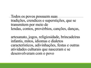 Todos os povos possuem suas
tradições, crendices e superstições, que se
transmitem por meio de
lendas, contos, provérbios, canções, danças,
artesanato, jogos, religiosidade, brincadeiras
infantis, mitos, idiomas e dialetos
característicos, adivinhações, festas e outras
atividades culturais que nasceram e se
desenvolveram com o povo
 