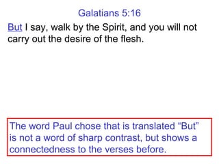 Galatians 5:16
But I say, walk by the Spirit, and you will not
carry out the desire of the flesh.
The word Paul chose that is translated “But”
is not a word of sharp contrast, but shows a
connectedness to the verses before.
 