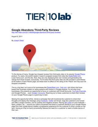  
                                                       	
  
Google Abandons Third-Party Reviews	
  
http://tier10lab.com/2011/08/09/google-abandons-third-party-reviews/

August 9, 2011

By Joseph Olesh




To the dismay of many, Google has dropped reviews from third-party sites on its popular Google Places
product. For years, the world's leader in search scrapped reviews from sites like DealerRater.com,
Local.Yahoo.com, and the like. Now, they are only displaying their own reviews and generating star
ratings from those reviews, exclusively. You'll notice that third party sites are still included in parenthesis
at the bottom of each Places page, but these have no effect on the rating of the "Place" and may soon be
dropped completely.

This is a big deal, but more so for businesses like DealerRater.com, Yelp.com, and others that have
based their business models on rating systems with traction in Google engines. For all other local
businesses, this presents an opportunity to focus on customers with Gmail Accounts, YouTube Channels,
and Google Phones… even Google+ Accounts. Reaching out to these customers to share their reviews
on your Google Places page is a good way to start.

Seizing this opportunity further, devise a campaign that will incentivize the customer to share their
thoughts and deploy this message using Facebook, Twitter and Email. Urge the customer to be honest
and offer a single incentive, one for positive and negative reviews. Placing QR codes on print materials --
flyers, posters, etc. -- around your place of business that direct a customer directly to your Google Places
page from their mobile device creates a progressive experience for the customer to drop a review on the
spot. Having an iPad on-hand conveniently relieves the need for a customer to need a mobile device of
their own.




                                                                                                                  	
  
 