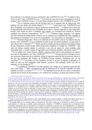 hacia adentro; y Yo llenaré esta casa con Gloria," dice YAHWEH-Tzevaot.[13] 8 "La plata es mía y
     el oro es mío," dice YAHWEH-Tzevaot. 9 "La Gloria de esta nueva casa sobrepasará a la de la
     antigua," dice YAHWEH-Tzevaot, "y en este lugar otorgaré Shalom," dice YAHWEH-Tzevaot.[14]
               10
                  En el vigésimo cuarto día del noveno mes en el segundo año de Daryavesh, esta
     palabra vino por medio del profeta Hagai:[cp 1,20; 1:1,15] 11 "Aquí está lo que YAHWEH-Tzevaot
     dice: 'Pregunten a los kohanim lo que la Toráh dice acerca de esto: 12 si alguien lleva carne que
     ha sido apartada como Kadosh en el doladillo de su saco; y entonces deja que su saco toque pan,
     cocido, vino, aceite de oliva o cualquier otra comida; ¿se convertirá esa comida en Kadosh
     también?' Los kohanim respondieron: "No"[Mat 23:19 ] 13 Entonces Hagai preguntó: "¿Si alguien
     que está inmundo de haber tenido contacto con un cadáver toca cualquiera de estas comidas, se
     convertirán en inmundas?" Los kohanim respondieron: "Se convertirán en inmundas."[Le 22:4; Nu
     19:11-22] 14
                  Entonces Hagai dijo: "Esta es la condición de este pueblo, ésta es la condición de esta
     nación," dice YAHWEH, "y es la condición de todo lo que sus manos producen, así que todo lo
     que ofrecen allí es inmundo. [15] 15 Ahora, por favor, desde este día en adelante consideren: Antes
     de que empezaran a poner piedra sobre piedra para reedificar el Templo de YAHWEH, 16 por
     todo ese tiempo cuando alguien se acercaba a una pila de grano de veinte medidas, sólo
     encontraba diez; y cuando venían al lagar para sacar cincuenta medidas, sólo había veinte.[Pr 3:9]
     17
        Yo los golpeé con vientos feroces, añublo y granizo sobre todo lo que producían sus manos;
     pero aún no regresaban a mí," dice YAHWEH.[Is 9:13; Jer 5:3] 18 "Así que por favor retengan esto en
     sus corazones, desde este día en adelante, desde el vigésimo cuarto día del noveno mes, desde el
     día que los cimientos del Templo de YAHWEH fueron echados, consideren esto en sus
     corazones:[Zac 8:9] 19 ya no hay zera en el granero, ¿la hay? Y el vino, la higuera, la granada, y el
     árbol de olivo no han producido nada todavía, ¿correcto? Sin embargo, desde este día en
     adelante, Yo los bendeciré."[ 16]
               20
                  La palabra de YAHWEH vino una segunda vez a Hagai en el vigésimo cuarto día del
     mes, como sigue: 21 "Dile a Zerubavel el hijo de Shealtiel, de la tribu de Yahudáh: 'Yo haré
     temblar los cielos y la tierra,[Zac 4:6-10; 2P 3:10] 22 Yo derribaré los tronos de los r einos, Yo destruiré
     el poder de los reinos de las naciones, y Yo voltearé los carruajes y la gente que monta en ellos;

13
   Ge 3:15 22:18 49:10; Ex 40:34,35; 1R 8:11; Ez 21:27; Jl 3:9-16; Zac 9:9,10; Mal 3:1; Sal 80:1; Da 2:44,45; 7:20-25; 2Cr
5:14; Lu 2:10,11,27,46; 19:47; 20:1; 21: 10,11, 38; Jn 1:14; 2:13-17; 7:37-39; 10:23-38; Ro 15:9-15; Ga 3:8; Col 2:9.
14
   V 8 [1R 6:20-35; Is 60:13,17; Sal 24:1; 50:10-12; 1Cr 29:14-16];Quien sea que compare la descripción del Te mplo de
Shlomó en 1R, con los recuentos más espléndidos del Segundo Templo, adornado con costosas piedras y otras magníficas
decoraciones, debe percibir que el primero, estando recubierto con oro puro, era incomparablemente más glorioso que el
Segundo en su magnificencia, y el pueblo mismo llevó el Arca para el Pacto, y allí estaba el fuego del cielo, el Urim y
Tummim, el aceite de la unción, la Shejinah, o Gloria visible, y el Ruaj de profecía, que distinguía el Primer Templo, y el
pueblo estaba necesitando esto. En nada podía el Segundo Templo sobrepasar la primera Gloria, excepto en la Presencia
Personal del "Deseo de todas las naciones," Aquel que es la "Gloria de YAHWEH", y el verdadero Templo, en el que habita la
llenura del Padre , y admitiendo que la presencia del prometido Mashíaj estaba intencionada, entonces sigue que Yahshúa de
Netzaret, es El. [Is 9:6,7; 57:18-21; Mi 5:5; Sal 24:7-10; 85:8,9; Lu 2:14; Jn 1:14; 14:27; Hch 10:36; 2Co 3:9,10; Ef 2:14-17;
Col 1:19 -21; 1T 3:16; Ya 2:1]
15
   [LXX A causa de sus cargas primeras, ellos serán afligidos por sus duros trabajos; y ustedes han odiado aquel que los
reprende a las puertas] cp 1:4-11; Is 1:11-15; Pr 15:8; 21:4,27; 28:9; Ezr 3:2,3; Pr 15:8; 21:4,27; 28:9; T 1:15; Jud 23.
16
   El ejemplo dado en este mensaje (dado en diciembre de 520 AEC.) aclara que la Kedushah no afecta a otros, pero la
contaminación sí. Ahora que el pueblo estaba comenzando a obedecer a YAHWEH, El prometió que los bendeciría. Pero
necesitaban comprender que las actividades en el Templo no limpiarían su pecado; sólo el arrepentimiento y la obediencia
podían limpiarlo. Si insistimos en albergar malas actitudes y pecados o si mantenemos relaciones estrechas con gente pecadora,
estamos en yugo desigual y nos contaminaremos. La vida Kadosh vendrá únicamente cuando seamos facultados por el Ruaj
HaKodesh de YAHWEH, por medio de la obediencia y vivir alejados de las cosas del mundo. [Ge 26:12; Le 26:3-13; De 15:10;
28:2-15; Is 1:19; Zc 8:11-15; Mal 3:10; Sal 84:12; 128:1-5; 133:3; Pr 3:9,10; Mt 6:33; 1Co 6:14-18; Ro 11:26; 1T 4:8]
 