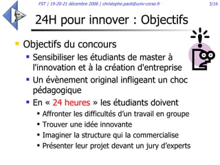 24H pour innover : Objectifs  Objectifs du concours Sensibiliser les étudiants de master à l'innovation et à la création d'entreprise  Un évènement original infligeant un choc pédagogique  En «  24 heures  » les étudiants doivent Affronter les difficultés d’un travail en groupe Trouver une idée innovante Imaginer la structure qui la commercialise Présenter leur projet devant un jury d’experts 