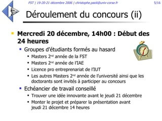 Déroulement du concours (ii) Mercredi 20 décembre, 14h00 : Début des 24 heures Groupes d’étudiants formés au hasard Masters 2 nd  année de la FST Masters 2 nd  année de l’IAE Licence pro entreprenariat de l’IUT Les autres Masters 2 nd  année de l’université ainsi que les doctorants sont invités à participer au concours Echéancier de travail conseillé Trouver une idée innovante avant le jeudi 21 décembre Monter le projet et préparer la présentation avant  jeudi 21 décembre 14 heures  