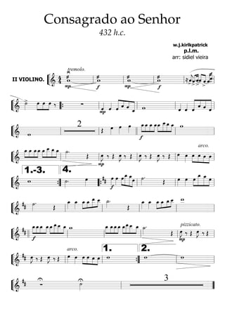 ““
¬
LII VIOLINO. ======================&
44 æ
P
≥tremolo.
w æ
f
w æ
P
w æ
f
w ≈>ˆ««««
j.«««« ««««
>
ˆ.
>
ˆ««««
««««ˆ
>
ˆ «««««««««
ˆ>ˆ.
ll ll ll ll ll
““
¬
L===========================&
>˙»»»»
»»»»
»»»»
»»»»
œ œ œ ‰ ∑
Pˆ««««
ˆ««««
««««««
««««
««««
««««««
ˆ ˆ ˆ ˆ_ w ˆ««««
ˆ««««
««««««
««««
«««««
««««««
ˆ
ˆ ˆ ˆ““{ ll ll ll ll
““
¬
L===========================& w
2 Œ œ»»»»
œ»»»»
œ»»»»
»»»»
»»»»
»»»»
»»»»
f
œ_œ_ œ_ œ_»»»»
»»»»»
»»»»»
»»»»
œ_ œ__œ_ œ_ w
ll ll llll ll ll
““
¬
L===========================&
»»»»
»»»»
»»»»
»»»»
œ_ œ_ œ_œ_ »»»»
»»»»»
»»»»»
»»»»
œ_ œ__ œ_ œ_ ˙»»»»
.
Œ
P
œ»»»»
J ‰ Œ œ»»»»
J ‰ Œ œ»»»»
J ‰ Œ œ»»»»
J ‰ Œ
arco.
œ»»»»
œ»»»»
»»»»
»»»»
»»»»
»»»»
œ œ œ œll ll ll ll ll
““
¬
L===========================&
w ˙»»»»
. œ»»»»
##
f
œ»»»»
œ»»»»
»»»»
»»»»»»
»»»»»»
»»»»
œ œ_ œ_œ ˙»»»»
.
Œ œ»»»»
œ»»»»
»»»»
»»»»»»
»»»»»»
»»»»
œ œ_ œ_ œ
””{
1.-3.
llll
4.
““{ ll ll ll
““
¬
L===========================&
## ˙»»»»
.
Œ
œ_»»»»
œ_»»»»
»»»»
»»»»
»»»»»
»»»»œ_ œ_ œ__ œ__ ˙_»»»»
.
Œ
œ_»»»»
œ_»»»»
»»»»
»»»»
»»»»
»»»»œ_ œ_ œ_œ__ w__
ll ll ll ll ll
““
¬
L===========================&
##
»»»»
»»»»
»»»»
»»»»
f
œ_œ_œ_ œ_»»»»
»»»»»
»»»»»
»»»»
œ_œ__œ__ œ_ w_ »»»»
»»»»
»»»»
»»»»
œ_ œ_œ_œ_ »»»»
»»»»»
»»»»»
»»»»
œ_œ__œ__ œ_ ˙_»»»»
.
Œ
P
pizzicato.
œ»»»»
J ‰ Œ œ»»»»
J ‰ Œ
llll ll ll ll ll ll
““
¬
L===========================&
## œ»»»»
J ‰ Œ œ»»»»
J ‰ Œ
arco.
œ»»»» œ»»»»
»»»»
»»»»
»»»»
»»»»
œ œ œ œ w w w
ll ll ””{
1.
ll
2.
ll
““
¬
L===========================&
## Ó
U U˙»»»»
3
ll ””
Consagrado ao Senhor
432 h.c.
w.j.kirlkpatrick
p.l.m.
arr: sidiel vieira
 