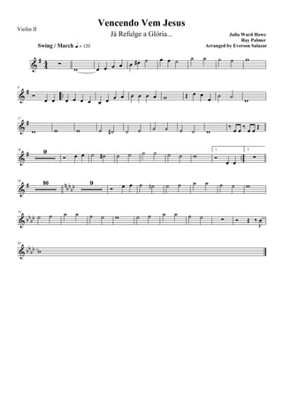 &
#
44 ∑
Swing / March q = 120
w œ œ œ œ œ œ# ˙ œ œ ˙ ˙ ˙ ˙ ˙ w
&
# ..
9
Ó
œ œ œ œ œ œ œ œ œ œ œ œ œ œ w Œ œ œ
œ ˙ ˙
w
&
#17
w w w ˙ ˙# ˙ ˙ ˙ ˙ ˙ ˙ w
‰
œ œ
‰
œ œ
Œ
&
# ..
26 9
Ó œ œ ˙ ˙# ˙ ˙ ˙ ˙ ˙ ˙ w
1.
Ó
œ œ
2.
∑
&
# n
bb
bb
43 16 9
Ó œ œ ˙ ˙n ˙ ˙ ˙ ˙ ˙ ˙ w
& bb
bb
74
˙ ˙ ˙ ˙ ˙ ˙ w ˙ ˙ ˙ ˙ ˙ ˙ ∑ Ó Œ ‰
J
œ
& bb
bb
83
w
Vencendo Vem Jesus
Julia Ward Howe
Ray Palmer
Violin II
Já Refulge a Glória...
Arranged by Everson Salazar
 