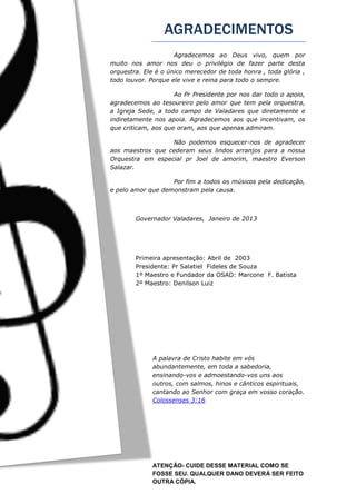 AGRADECIMENTOS
ATENÇÃO- CUIDE DESSE MATERIAL COMO SE
FOSSE SEU. QUALQUER DANO DEVERÁ SER FEITO
OUTRA CÓPIA.
Agradecemos ao Deus vivo, quem por
muito nos amor nos deu o privilégio de fazer parte desta
orquestra. Ele é o único merecedor de toda honra , toda glória ,
todo louvor. Porque ele vive e reina para todo o sempre.
Ao Pr Presidente por nos dar todo o apoio,
agradecemos ao tesoureiro pelo amor que tem pela orquestra,
a Igreja Sede, a todo campo de Valadares que diretamente e
indiretamente nos apoia. Agradecemos aos que incentivam, os
que criticam, aos que oram, aos que apenas admiram.
Não podemos esquecer-nos de agradecer
aos maestros que cederam seus lindos arranjos para a nossa
Orquestra em especial pr Joel de amorim, maestro Everson
Salazar.
Por fim a todos os músicos pela dedicação,
e pelo amor que demonstram pela causa.
Governador Valadares, Janeiro de 2013
Primeira apresentação: Abril de 2003
Presidente: Pr Salatiel Fideles de Souza
1º Maestro e Fundador da OSAD: Marcone F. Batista
2º Maestro: Denilson Luiz
A palavra de Cristo habite em vós
abundantemente, em toda a sabedoria,
ensinando-vos e admoestando-vos uns aos
outros, com salmos, hinos e cânticos espirituais,
cantando ao Senhor com graça em vosso coração.
Colossenses 3:16
 