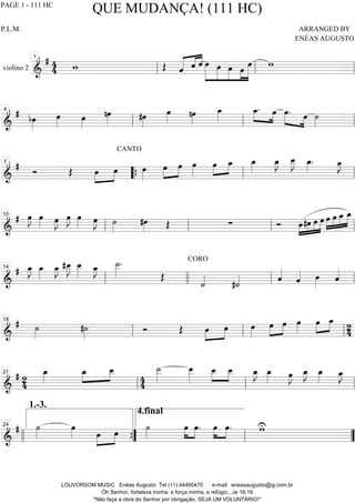 violino 2 ============================&
# 44 w Œ ˆ««««« ««««
««««
ˆ ˆ »»»»»»
»»»»»
»»»»»
»»»»
»»»»»»
œ œ œ œ œ w
ll
1
ll ll
==============================&
# bœ»»»»
œ»»»» œ»»»»
nœ»»»» #œ»»»»
œ»»»»
nœ»»»»
œ_»»»»
œ_.»»»»
»»»»
œ œ.»»»»» »»»»
œ ˙»»»»ll
4
ll ll
==============================&
#
Ó Œ œ»»»»
»»»»
œ
CANTO
œ»»»»
œ»»»»
»»»»
œ œ»»»»
œ»»»»
»»»»
œ_ œ_»»»»
œ_»»»»
J œ__»»»»»
J œ_»»»»
. œ_»»»»
J7
““{ ll ll
==============================&
# œ»»»»
J œ»»»» œ»»»»
J œ»»»»
J œ»»»» œ»»»»
J ˙»»»»
#œ»»»» Œ ∑ Ó »»»»
»»»»
»»»»
»»»»»œ#œ œ œ œ»»»»
»»»»
»»»»
»»»»»œ œ_ œ_
ll
10
ll ll ll
==============================&
# œ_»»»»
J œ_»»»»
œ_»»»»
J #œ__»»»»»
J œ__»»»»»
œ_»»»»
J ˙__»»»»»
.
Œ
CORO
˙««««
#˙«««« ˆ««««
ˆ«««« œ»»»»
ˆ««««
ll
14
llll ll ll
==============================&
# ˙»»»»
#˙»»»»
Ó Œ œ»»»»
»»»»
œ œ»»»»
œ»»»»
»»»»
œ œ»»»»
œ»»»»
»»»»
œ_ 24ll
18
ll ll
==============================&
# 24
œ_»»»»
œ_»»»»
»»»»
œ__
4
4
˙__»»»»»
œ__»»»»»
œ__»»»»
»»»»
œ__ œ_»»»»
J œ_»»»» œ»»»»
J œ_»»»»
J œ_»»»» œ_»»»»
J
ll
21
ll ll
==============================&
# ˙»»»»
œ»»»» œ»»»»
»»»»
œ ˙»»»»
4.final
œ»»»»
»»»»
œ. œ»»»»
»»»»
œ. wU
llll ””{
1.-3.
24
ll ””
QUE MUDANÇA! (111 HC)
P.L.M. ARRANGED BY
ENÉAS AUGUSTO
LOUVORSOM MUSIC Enéas Augusto Tel (11) 44495470 e-mail: eneasaugusto@ig.com.br
Óh Senhor, fortaleza minha, e força minha, e refúgio...Je 16.19
"Não faça a obra do Senhor por obrigação, SEJA UM VOLUNTÁRIO!"
PAGE 1 - 111 HC
 