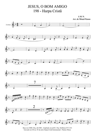 2violino
=========================&
b 6
8 Ó. ˆ««««
. ˆ««««. ˙««««. ˙««««
. ˙««««
.ll ll ll ll ll
===========================& b ˆ««««
ˆ««««
j ˆ««««
ˆ««««
j ˆ««««
. #ˆ_««««. ˆ_««««. ˆ_«««« ˆ««««
j>
Œ
ˆ««««
j> ˆ««««
. ˆ««««
. ˆ««««
ˆ««««
j>ll ll ll llll ll
===========================& b ˙««««
. ˆ««««
. ˆ««««
. ˆ_««««
j
Œ ˆ««««
- ˆ««««
j- ˆ««««
- ˆ««««
j- ˆ««««
- ˆ««««
j-
œ»»»»
- œ»»»»
J- ˆ««««
- ˆ««««
j-ll ll ll ll ll
===========================&
b ˆ««««
«««««
«««««
ˆ ˆ ˆ««««
. ˆ««««
. ˆ_««««. ˆ««««
. ˆ««««
ˆ««««
j> ˙««««
. ˆ««««
. œ»»»»
.
ll ll ll ll ll
===========================& b ˆ««««
. œ»»»»
- œ»»»»
J- œ»»»»
- œ»»»»
J- œ»»»»
- œ»»»»
J- œ»»»»
- œ»»»»
J- œ»»»»
- œ»»»»
J- œ»»»»
-. œ»»»»
»»»»»
»»»»
œ- œ ««««
««««
««««ˆ- ˆ ˆ ˆ-««««
««««
«««««ˆ_ ˆ__
ll ll ll ll ll
===========================& b
˙_««««
.
7
ˆ__«««««
. ˆ_««««
ˆ__«««««
j
> ˆ__«««««
. ˆ_««««. ˆ««««
. ˆ_««««
.ll ll ll ll ll
===========================& b
ˆ__-««««««««
«««««««
«««««
«««««
«««««
««««
ˆ_-
ˆ- ˆ- ˆ- ˆ- œ»»»»
- œ»»»»
J- œ»»»»
- œ»»»»
J- œ»»»»
- œ»»»»
J- œ»»»»
- œ»»»»
J-
œ»»»»
- œ»»»»
J- œ-»»»»
»»»»»
»»»»
œ œ »»»»
»»»»»
»»»»
œ œ œ ˆ««««
««««
««««ˆ ˆ ˆ««««
««««
«««««ˆ_ ˆ__
ll ll ll ll llll
===========================& b
ˆ_««««
j
Œ Œ. 2 ‰
««««««
«««««
««««
««««
ˆ__ˆ_ˆ ˆ ˆ««««
> ˆ««««
j ˆ««««
- ˆ««««
j- ˆ««««
- ˆ««««
j-
œ»»»»
- œ»»»»
J- ˆ««««
- ˆ««««
j-ll ll ll ll ll
===========================& b ««««
««««
«««««ˆ-
ˆ ˆ ˆ««««. ˆ««««. ˆ_««««
-
ˆ««««
j- ˆ««««
- ˆ««««
j- œ»»»»
- ˆ««««
j- ˆ««««
j ˆ««««
- ˆ«««««
«««« ««««
ˆ-
ˆ œ»»»»
- œ»»»»
J- œ»»»» œ»»»»
J-
ll ll ll ll ll
JESUS, O BOM AMIGO
198 - Harpa Cristã
J. H. N.
Arr. de Misael Passos
Base nov/2000. Orq. abr/2001. Ampliado em jul/01. Orq. Sinfônica 07/11/01
Gravado no CD no. 05 da série Harpa Cristã Instrumental - Patmos Music
 