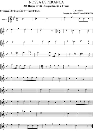 ““
¬
LViolino 2
=======================& bb 44 Œ. #œ»»»»
˙»»»»
. œ»»»»
œ»»»»
. »»»»
»»»»
»»»»
œ œ œ
ll ll ll
““
¬
L=========================& bb œ»»»»
œ»»»»
œ»»»» œ»»»»
˙»»»»
. ‰ œ»»»»
J œ»»»» #œ»»»»
œ»»»»
. œ»»»»
J
ll ““{ ll ll
““
¬
L=========================& bb ˙»»»»
œ»»»»
œ»»»»
œ»»»» nœ»»»»
˙»»»»
œ»»»» nœ»»»»
œ»»»»
. œ»»»»
J
ll ll ll
““
¬
L=========================&
bb œ»»»»
#œ»»»»
œ»»»»
. bœ_»»»»
J ˙»»»»
»»»» »»»»
œ. œ #œ»»»»
œ»»»»
bœ»»»»
nœ»»»»
. œ»»»»
J
ll ll ll
““
¬
L=========================&
bb »»»»
»»»»
œ. œ »»»»
»»»»
œ œ ˙»»»»
2
4 ‰ œ»»»»
J »»»»
»»»»
œ œ 4
4
˙»»»»
œ»»»» œ»»»»llll ll ll
““
¬
L=========================&
bb œ»»»»
œ»»»»
»»»»
»»»»
»»»»
»»»»
œ œ œ œ ˙»»»»
œ»»»» nœ»»»»
œ»»»»
œ»»»»
˙««««
ll ll ll
““
¬
L=========================&
bb œ»»»»
˙»»»»
. œ»»»»
˙»»»»
. ˙»»»» œ»»»»
œ»»»»ll ll ll
““
¬
L=========================& bb œ»»»»
œ»»»»
œ»»»»
œ»»»»
˙»»»»
œ»»»» œ»»»»
œ»»»»
œ»»»»
»»»»
»»»»
»»»»
»»»»
œ œ œ œ
ll ll ll
““
¬
L=========================&
bb œ»»»»
œ»»»»
bœ_»»»»
œ_»»»» w bœ»»»»
˙»»»»
.
ll ll ll
““
¬
L=========================&
bb œ»»»»
œ»»»»
. »»»»
»»»»
»»»»
œ œ œ œ»»»»
œ»»»» œ»»»» œ»»»»
˙»»»»
. ‰
ll ll ””{
NOSSA ESPERANÇA
300 Harpa Cristã - Orquestração a 4 vozes
S=Soprano C=Contralto T=Tenor B=Baixo C. H. Morris
Adaptação: Misael Passos (HCN 131)
 