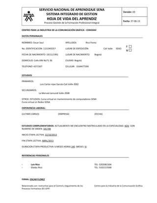 SERVICIO NACIONAL DE APRENDIZAJE SENA
SISTEMA INTEGRADO DE GESTION

Versión: 03

HOJA DE VIDA DEL APRENDIZ

Fecha: 27-06-13

Proceso Gestión de la Formación Profesional Integral
CENTRO PARA LA INDUSTRIA DE LA COMUNICACIÓN GRÁFICA - CENIGRAF
DATOS PERSONALES
NOMBRES: Oscar Saul

APELLIDOS:

Rico Florez

No. IDENTIFICACION: 1151943357

LUGAR DE EXPEDICIÓN:

FECHA DE NACIMIENTO: 19/11/1991

LUGAR DE NACIMIENTO:

DOMICILIO: Calle 69b No71-36

CIUDAD: Bogotá

TELÉFONO: 4371507

CELULAR: 3164477394

Cali Valle

SEXO:

F
M

Bogotá

ESTUDIOS
PRIMARIOS:
SECUNDARIOS:

Luis Carlos rojas Garcés-Cali Valle-2002
La Merced-Jamundí Valle-2008

OTROS ESTUDIOS: Curso virtual en mantenimiento de computadores-SENA
Curso virtual en Redes-SENA
EXPERIENCIA LABORAL:
(ULTIMO CARGO)

(EMPRESA)

(FECHA)

ESTUDIOS COMPLEMENTARIOS: ACTUALMENTE ME ENCUENTRO MATRICULADO EN LA ESPECIALIDAD: ADSI CON
NUMERO DE ORDEN: 581708
INICIO ETAPA LECTIVA: 22/10/2013
FIN ETAPA LECTIVA: ABRIL/2015
DURACION ETAPA PRODUCTIVA: 6 MESES HORAS 240 (MESES: 6).
REFERENCIAS PERSONALES
-

Luis Rico
Gladys Rico

TEL: 3202081504
TEL: 3102115568

FIRMA: OSCAR FLOREZ
Relacionado con: Instructivo para el Control y Seguimiento de los
Procesos Formativos I01-GFPI

Centro para la Industria de la Comunicación Gráfica

 