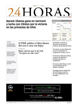EDICIÓN GENERAL -                                                            Miércoles, 5 de Marzo de 2008         02:18 h.



Barack Obama gana en Vermont                                                                                                                    INDICES BURSÁTILES
                                                                                                                                                IBEX 35
                                                                                                                                                                                      Actualizado a las   17:36 h.

                                                                                                                                                                                   12.630,10        -1.81%
y lucha con Clinton por la victoria
en las primarias de Ohio

                                                                                                                                                 Nuevo Mercado +2.99%            Nasdaq 100           +0.60%
                                                                                                                                                 3.301,20                        1.743,70
                                                                                                                                                 Eurostoxx 50       -1.78%       Dow Jones            -0.37%
                                                                                                                                                 3.610,20                        12.213,80

                                                                                                                                                DIVISAS
                                                                                                                                                USD Vs EUR               1.520   EUR Vs GBP                1.306
                                                                                                                                                02:09 h.                         02:09 h.


 ADEMÁS
                                                                                                                                                 Ian Paisley anuncia su
 Ana Palacio deja                     El PSOE publica el libro blanco                                                                            dimisión como primer
 la vicepresidencia
 del Banco Mundial                    del cara a cara con Rajoy                                                                                  ministro de Irlanda del Norte
                                      ELECCIONES 2008
                                                                                                                                                 Un muerto en San Sebastián
 Cultura corrige el
                                      Rajoy aﬁrma que lo de Irak                                                                                 al caer un árbol por el
                                                                                                                                                 temporal de viento y nieve
 informe del cine
 de 2007 con datos
                                      quot;no quita un solo votoquot;
 más favorables                                                                                                                                  El máximo tribunal andaluz
                                                                                                                                                 reconoce la objeción a
                                                                                                                                                 la Educación para la
 Historias escritas
                                                                                                                                                 Ciudadanía
 en la sexta columna
 del diario                                                                                                                                      El conservador Rouco vuelve
                                                                                                                                                 a la presidencia de los
                                                                                                                                                 obispos españoles
 Hallado en Granada
 el cadáver de una                                                                                                                               Colombia pide la mediación
 joven con heridas                                                                                                                               de la OEA para resolver
 de arma blanca
                                                                                                                                                 la crisis diplomática con
                                                                                                                                                 Ecuador




http://www.elpais.es/24horas - Periódico gratuito para imprimir, actualizado y generado automáticamente a petición del lector. © Diario EL PAÍS S.L. - © Prisacom S.A.                           10 páginas